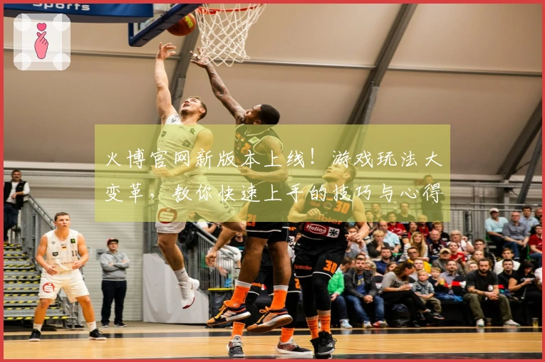 火博官网新版本上线！游戏玩法大变革，教你快速上手的技巧与心得分享