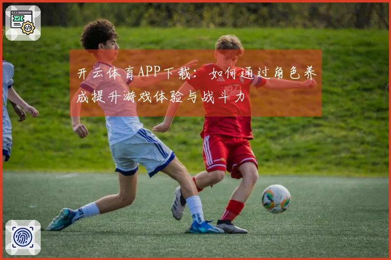 开云体育APP下载：如何通过角色养成提升游戏体验与战斗力