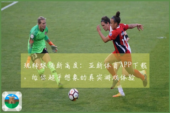 玩转球场新高度：亚新体育APP下载，给你超乎想象的真实游戏体验