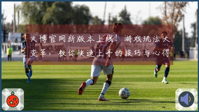 火博官网新版本上线！游戏玩法大变革，教你快速上手的技巧与心得分享