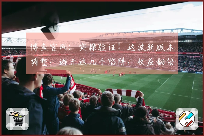 博鱼官网：实操验证！这波新版本调整，避开这几个陷阱，收益翻倍！