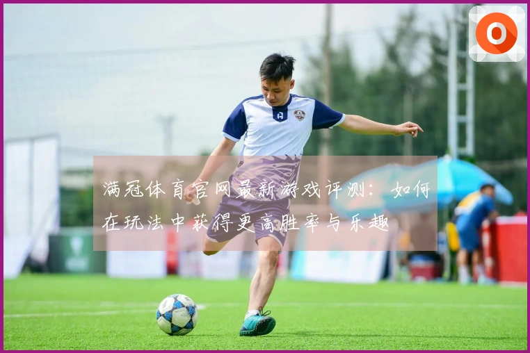 满冠体育官网最新游戏评测：如何在玩法中获得更高胜率与乐趣