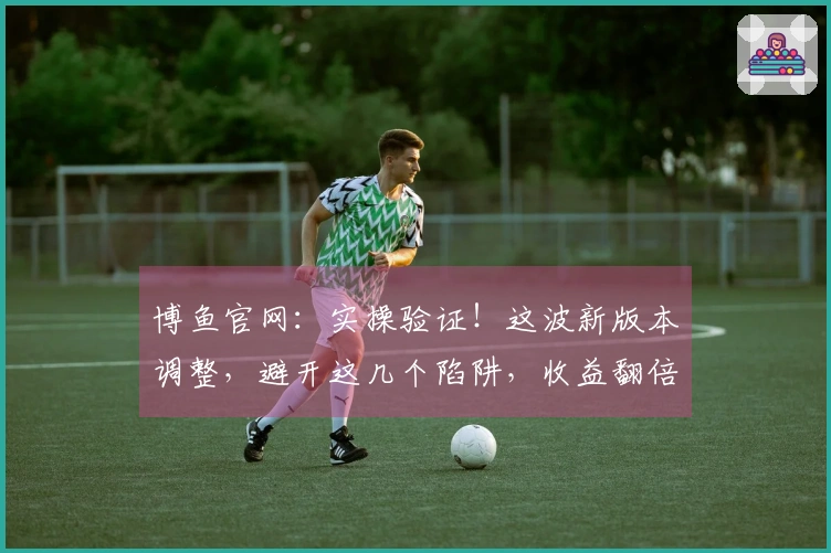 博鱼官网：实操验证！这波新版本调整，避开这几个陷阱，收益翻倍！